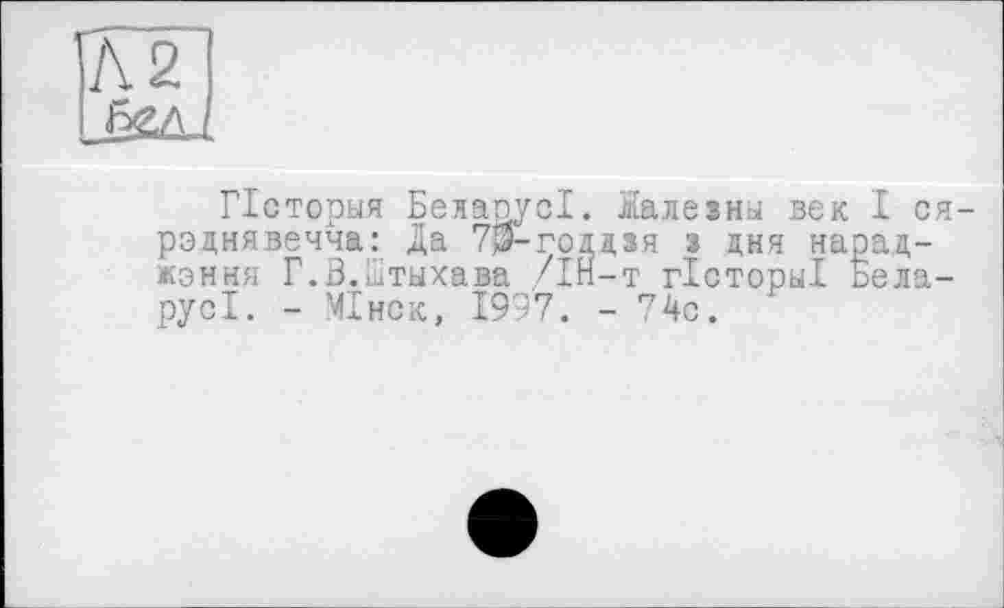 ﻿Л 2
Псторыя БелаоусІ. Налезны век I ся-рэцнявечча: Да 7$-годдзя з дня нарад-жэння Г.В.Дтыхава /ІН-т гісторьіі Ьела-русі. - МІнск, 1997. -74с.